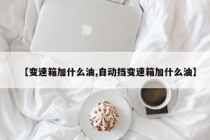 【变速箱加什么油,自动挡变速箱加什么油】
