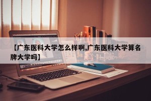 【广东医科大学怎么样啊,广东医科大学算名牌大学吗】
