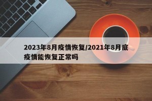 2023年8月疫情恢复/2021年8月底疫情能恢复正常吗