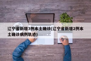 辽宁省新增3例本土确诊(辽宁省新增2例本土确诊病例轨迹)