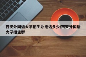 西安外国语大学招生办电话多少/西安外国语大学招生群