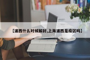 【浦西什么时候解封,上海浦西是疫区吗】