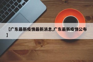 【广东最新疫情最新消息,广东最新疫情公布】