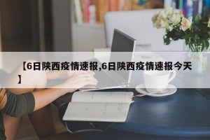 【6日陕西疫情速报,6日陕西疫情速报今天】