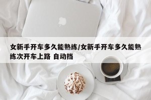 女新手开车多久能熟练/女新手开车多久能熟练次开车上路 自动挡