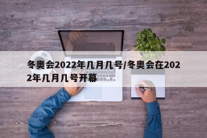 冬奥会2022年几月几号/冬奥会在2022年几月几号开幕