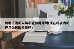 跨地区流动人员不查验健康码(现在跨省流动还用做核酸检测吗)