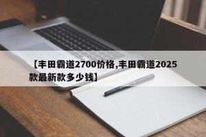 【丰田霸道2700价格,丰田霸道2025款最新款多少钱】
