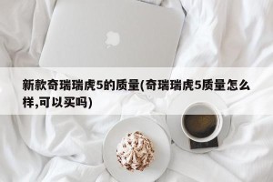 新款奇瑞瑞虎5的质量(奇瑞瑞虎5质量怎么样,可以买吗)