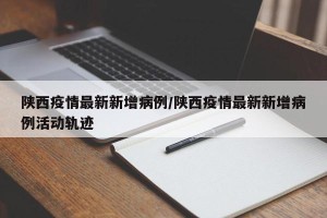 陕西疫情最新新增病例/陕西疫情最新新增病例活动轨迹