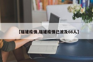 【福建疫情,福建疫情已波及66人】