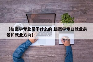 【档案学专业是干什么的,档案学专业就业前景和就业方向】