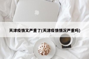 天津疫情又严重了(天津疫情情况严重吗)
