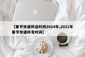 【春节快递停运时间2024年,2021年春节快递停发时间】