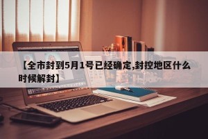 【全市封到5月1号已经确定,封控地区什么时候解封】