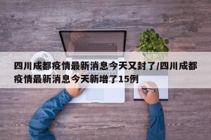 四川成都疫情最新消息今天又封了/四川成都疫情最新消息今天新增了15例
