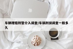 车辆理赔刑警介入调查/车祸刑侦调查一般多久