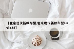 【北京现代新款车型,北京现代新款车型suvix35】