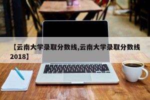 【云南大学录取分数线,云南大学录取分数线2018】