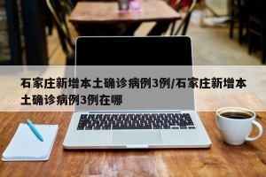 石家庄新增本土确诊病例3例/石家庄新增本土确诊病例3例在哪