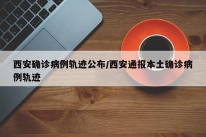 西安确诊病例轨迹公布/西安通报本土确诊病例轨迹