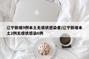 辽宁新增9例本土无症状感染者/辽宁新增本土2例无症状感染6例